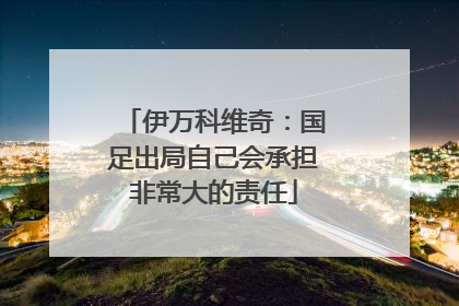 伊万科维奇：国足出局自己会承担非常大的责任