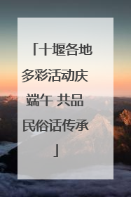 十堰各地多彩活动庆端午 共品民俗话传承