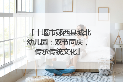 十堰市郧西县城北幼儿园：双节同庆，传承传统文化