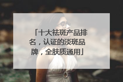 十大祛斑产品排名，认证的淡斑品牌，全肤质通用