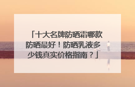 十大名牌防晒霜哪款防晒最好！防晒乳液多少钱真实价格指南？