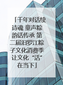千年对话续诗魂 童声粽韵话传承 第二届汨罗江粽子文化消费季让文化“活”在当下