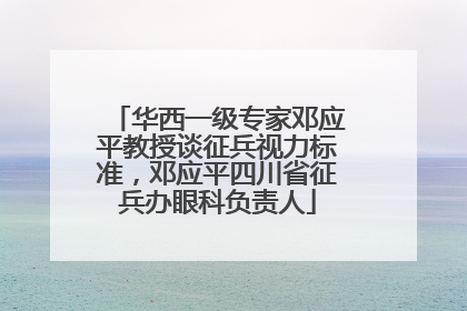 华西一级专家邓应平教授谈征兵视力标准，邓应平四川省征兵办眼科负责人