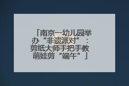 南京一幼儿园举办“非遗派对”：剪纸大师手把手教萌娃剪“端午”