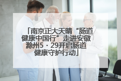 南京正大天晴“肠道健康中国行”走进安徽滁州5・29开启肠道健康守护行动