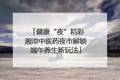 健康“夜”精彩 湘潭中医药夜市解锁端午养生新玩法