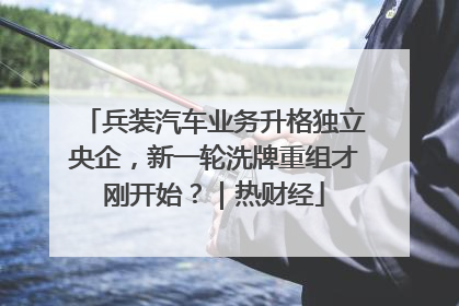 兵装汽车业务升格独立央企，新一轮洗牌重组才刚开始？｜热财经