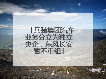 兵装集团汽车业务分立为独立央企，东风长安暂不重组