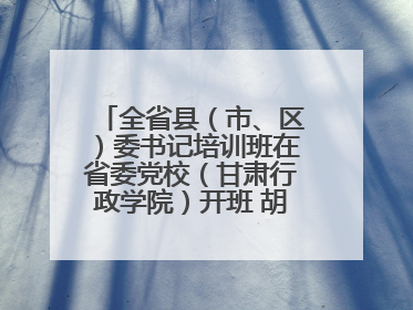 全省县（市、区）委书记培训班在省委党校（甘肃行政学院）开班 胡昌升出席开班式并讲话
