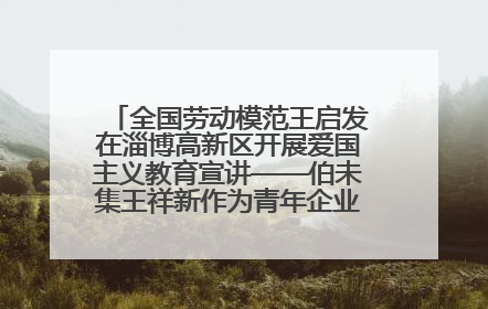 全国劳动模范王启发在淄博高新区开展爱国主义教育宣讲——伯未集王祥新作为青年企业家代表作主题演讲
