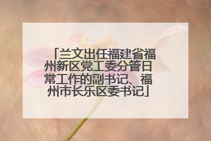 兰文出任福建省福州新区党工委分管日常工作的副书记、福州市长乐区委书记