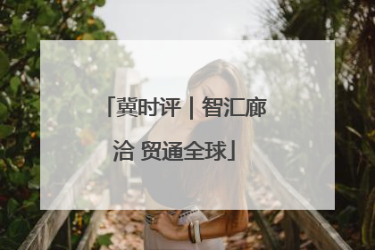 冀时评｜智汇廊洽 贸通全球
