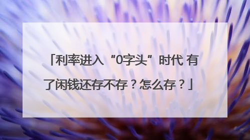 利率进入“0字头”时代 有了闲钱还存不存？怎么存？