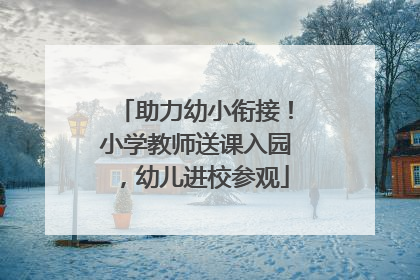 助力幼小衔接！小学教师送课入园，幼儿进校参观