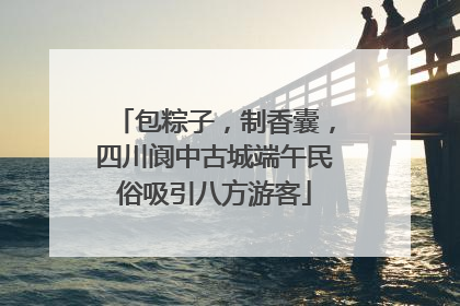 包粽子，制香囊，四川阆中古城端午民俗吸引八方游客
