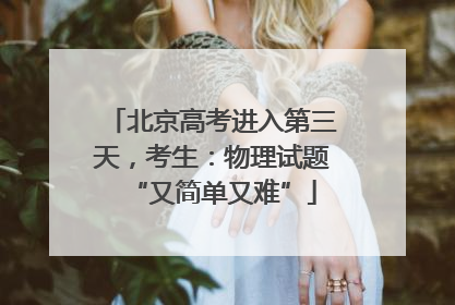 北京高考进入第三天，考生：物理试题“又简单又难”
