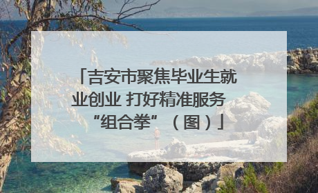 吉安市聚焦毕业生就业创业 打好精准服务“组合拳”（图）