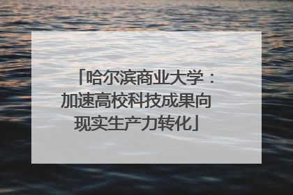 哈尔滨商业大学：加速高校科技成果向现实生产力转化