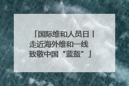 国际维和人员日丨走近海外维和一线 致敬中国“蓝盔”