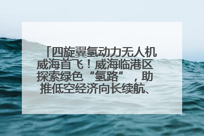 四旋翼氢动力无人机威海首飞！威海临港区探索绿色“氢路”，助推低空经济向长续航、大载重“进化”