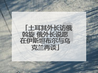 土耳其外长访俄斡旋 俄外长说愿在伊斯坦布尔与乌克兰再谈