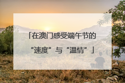 在澳门感受端午节的“速度”与“温情”