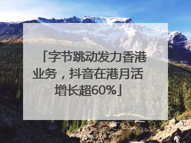 字节跳动发力香港业务，抖音在港月活增长超60%