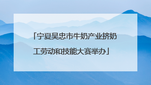 宁夏吴忠市牛奶产业挤奶工劳动和技能大赛举办