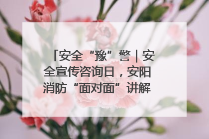 安全“豫”警｜安全宣传咨询日，安阳消防“面对面”讲解普及安全知识