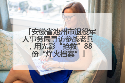 安徽省池州市退役军人事务局寻访参战老兵，用光影“抢救”88份“烽火档案”