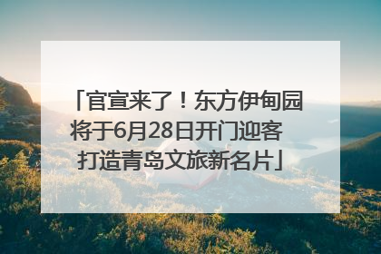 官宣来了！东方伊甸园将于6月28日开门迎客 打造青岛文旅新名片