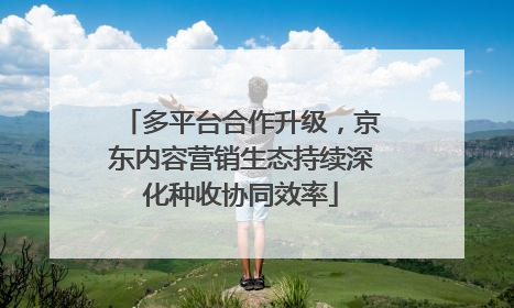 多平台合作升级，京东内容营销生态持续深化种收协同效率