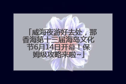 威海夜游好去处，那香海第十三届海岛文化节6月14日开幕！保姆级攻略来啦~