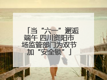 当“六一”邂逅端午 四川资阳市场监管部门为双节加“安全锁”