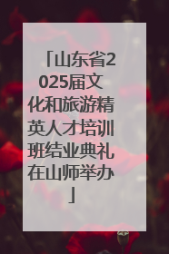 山东省2025届文化和旅游精英人才培训班结业典礼在山师举办