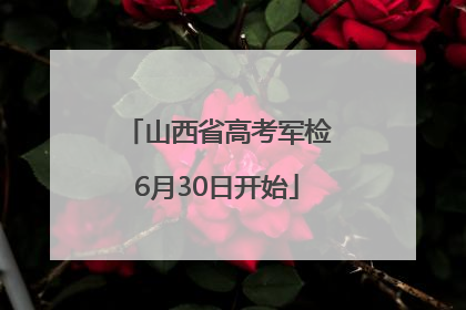 山西省高考军检6月30日开始