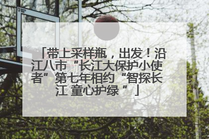 带上采样瓶，出发！沿江八市“长江大保护小使者”第七年相约“智探长江 童心护绿 ”