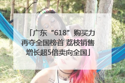 广东“618”购买力再夺全国榜首 荔枝销售增长超5倍卖向全国