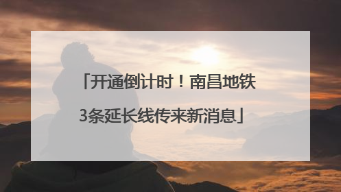 开通倒计时！南昌地铁3条延长线传来新消息