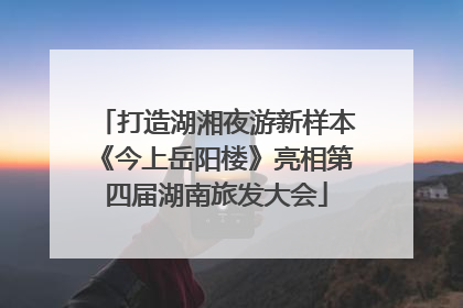打造湖湘夜游新样本《今上岳阳楼》亮相第四届湖南旅发大会