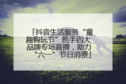 抖音生活服务“童趣购玩节”携手四大品牌专场直播，助力“六一”节日消费