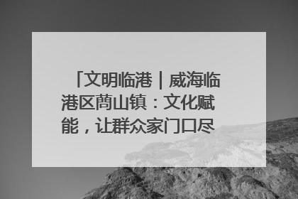 文明临港｜威海临港区蔄山镇：文化赋能，让群众家门口尽享幸福生活