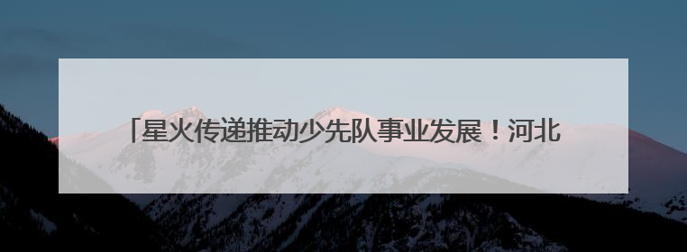 星火传递推动少先队事业发展！河北省打造联建共育体系让红领巾更鲜艳