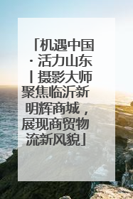 机遇中国・活力山东丨摄影大师聚焦临沂新明辉商城，展现商贸物流新风貌