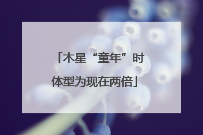木星“童年”时体型为现在两倍