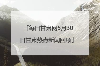 每日甘肃网5月30日甘肃热点新闻回顾