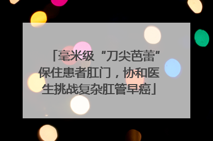 毫米级“刀尖芭蕾”保住患者肛门，协和医生挑战复杂肛管早癌