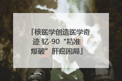 核医学创造医学奇迹 钇-90“精准爆破”肝癌困局
