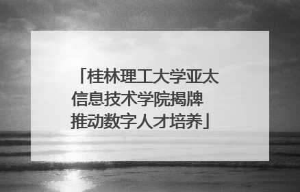 桂林理工大学亚太信息技术学院揭牌 推动数字人才培养