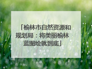 榆林市自然资源和规划局：将美丽榆林蓝图绘就到底